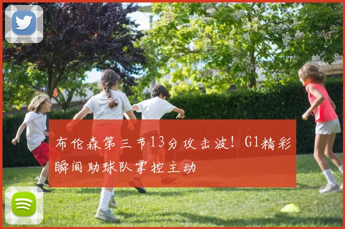 布伦森第三节13分攻击波！G1精彩瞬间助球队掌控主动