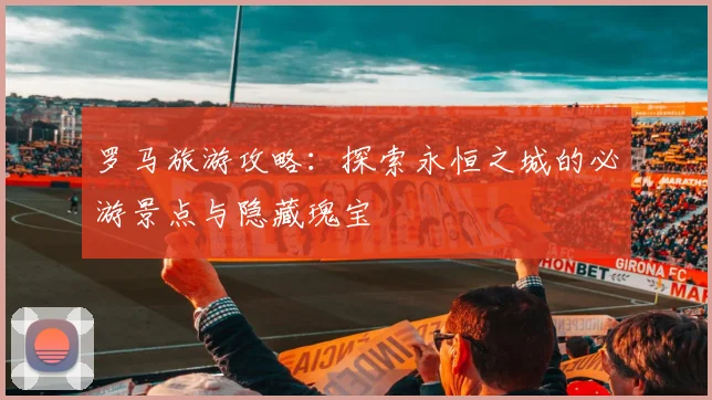 罗马旅游攻略：探索永恒之城的必游景点与隐藏瑰宝