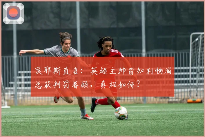 莫耶斯直言：英超主帅皆知利物浦总获判罚眷顾，真相如何？