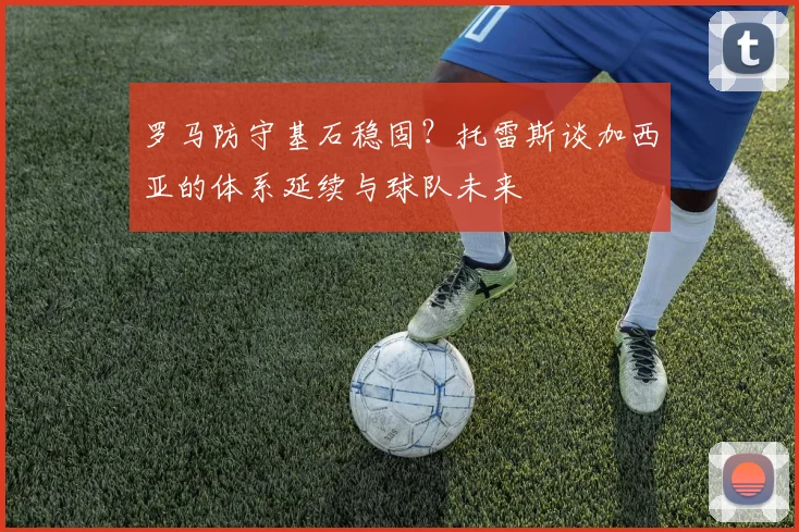 罗马防守基石稳固？托雷斯谈加西亚的体系延续与球队未来