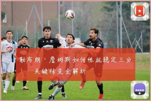 勒布朗·詹姆斯如何练就稳定三分?关键转变全解析