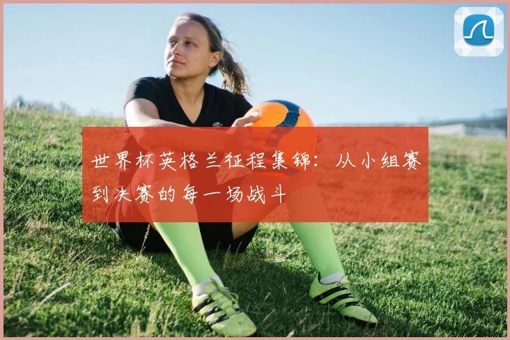世界杯英格兰征程集锦：从小组赛到决赛的每一场战斗