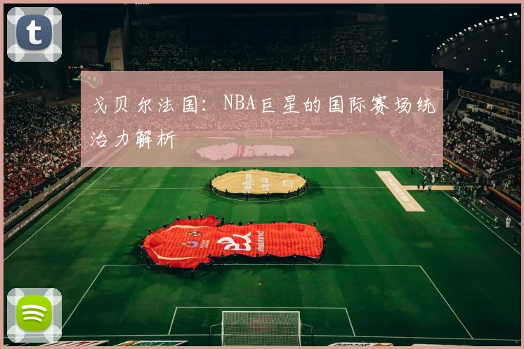 戈贝尔法国:NBA巨星的国际赛场统治力解析