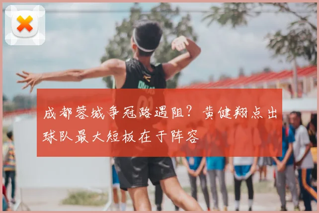成都蓉城争冠路遇阻？黄健翔点出球队最大短板在于阵容