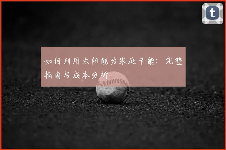如何利用太阳能为家庭节能:完整指南与成本分析