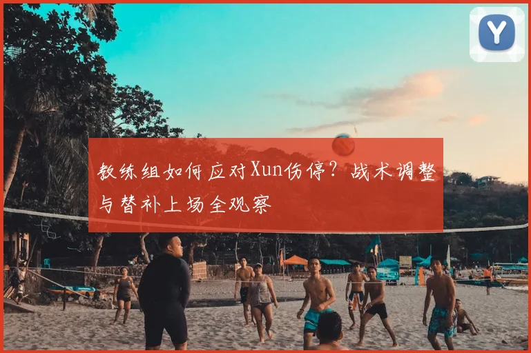 教练组如何应对Xun伤停？战术调整与替补上场全观察