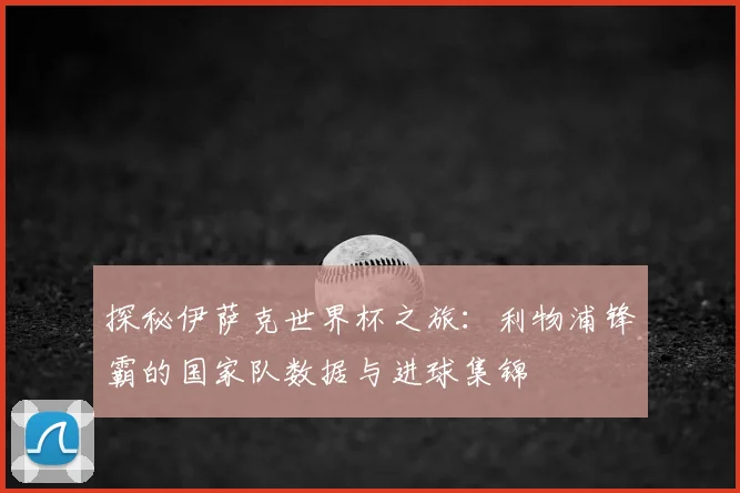 探秘伊萨克世界杯之旅：利物浦锋霸的国家队数据与进球集锦
