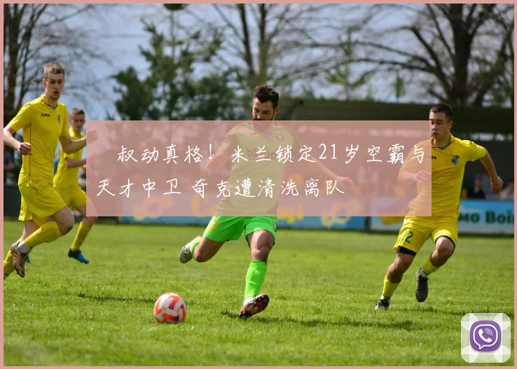 囧叔动真格！米兰锁定21岁空霸与天才中卫 奇克遭清洗离队