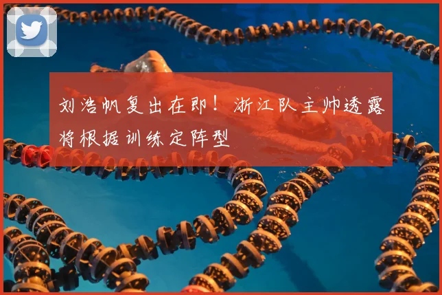 刘浩帆复出在即！浙江队主帅透露将根据训练定阵型