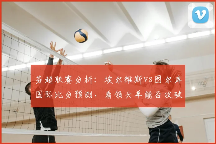 芬超联赛分析：埃尔维斯vs图尔库国际比分预测，看领头羊能否攻破后防漏洞