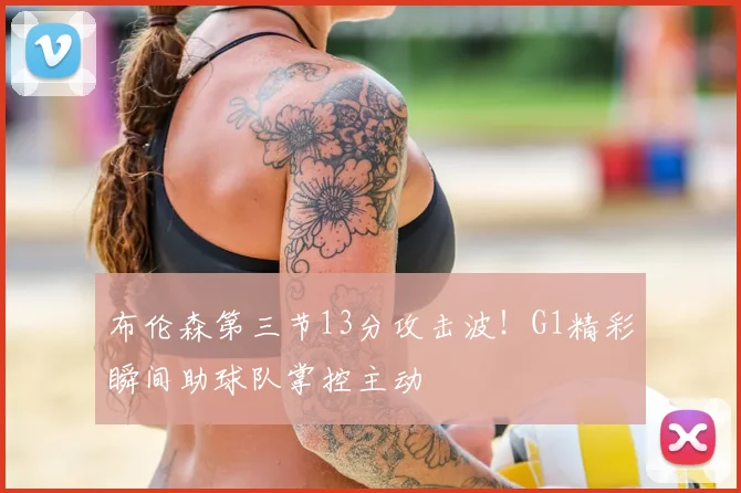 布伦森第三节13分攻击波！G1精彩瞬间助球队掌控主动