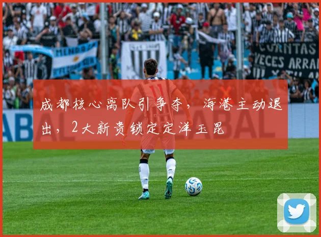 成都核心离队引争夺，海港主动退出，2大新贵锁定定洋玉昆