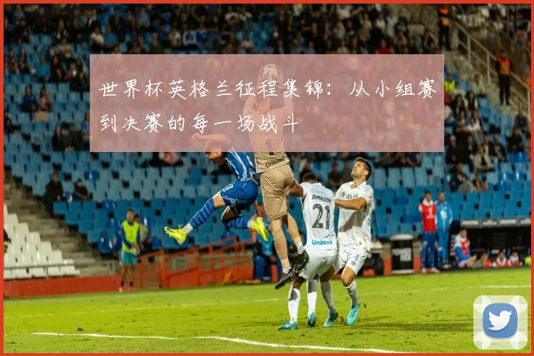 世界杯英格兰征程集锦：从小组赛到决赛的每一场战斗